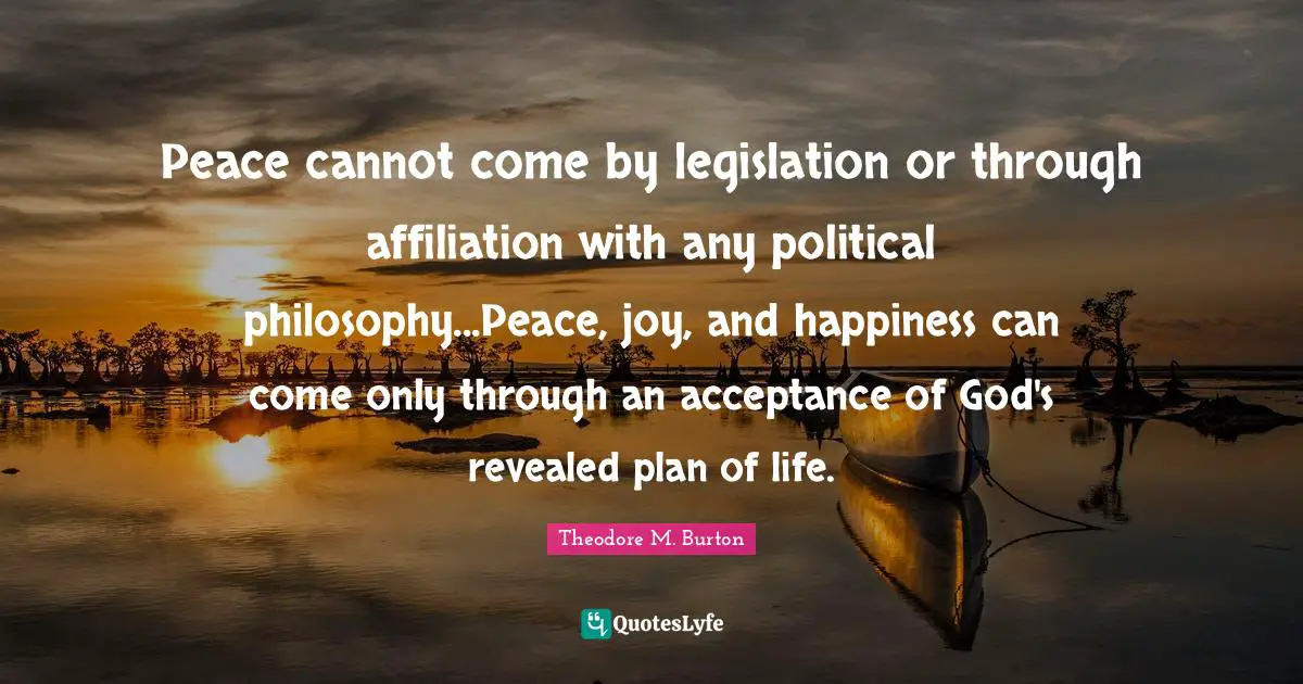 Peace cannot come by legislation or through affiliation with any political philosophy...Peace, joy, and happiness can come only through an acceptance of God's revealed plan of life.
