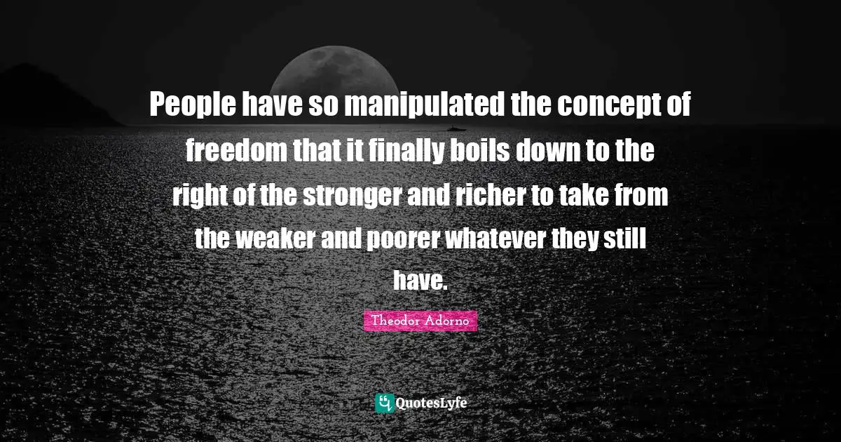Theodor Adorno Quotes: "People have so manipulated the concept of freedom that it finally boils down to the right of the stronger and richer to take from the weaker and poorer whatever they still have."