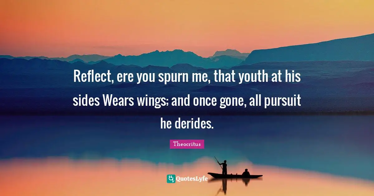 Reflect, ere you spurn me, that youth at his sides Wears wings; and once gone, all pursuit he derides.