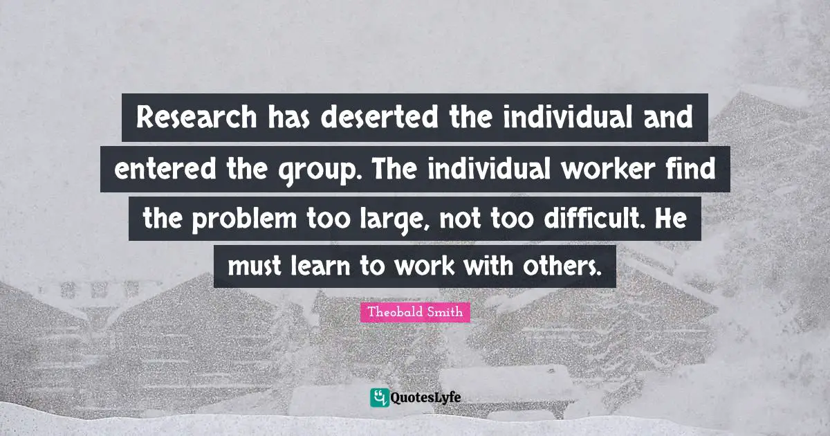 Research has deserted the individual and entered the group. The individual worker find the problem too large, not too difficult. He must learn to work with others.