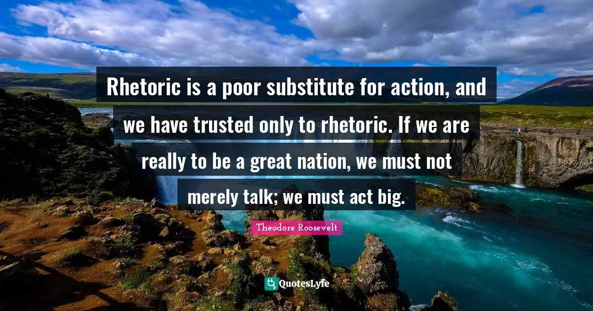 Rhetoric Quotes: "Rhetoric is a poor substitute for action, and we have trusted only to rhetoric. If we are really to be a great nation, we must not merely talk; we must act big."