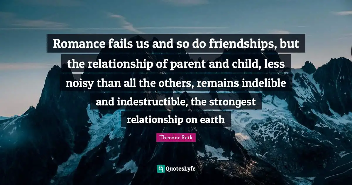 Romance fails us and so do friendships, but the relationship of parent and child, less noisy than all the others, remains indelible and indestructible, the strongest relationship on earth
