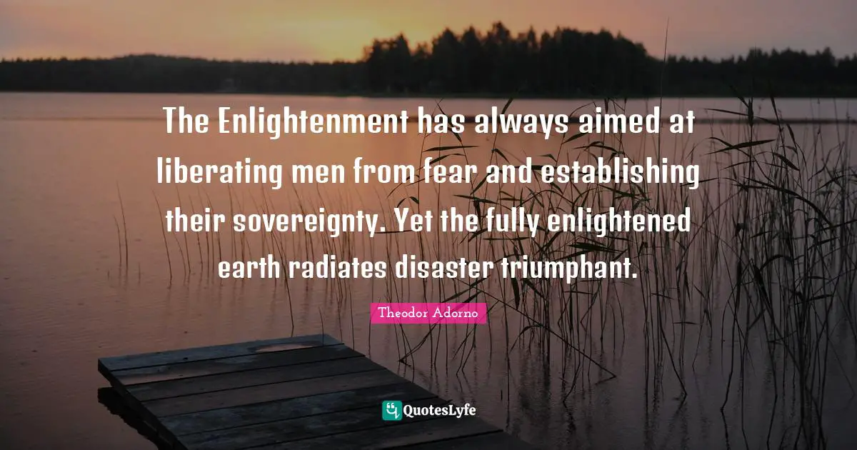 Theodor Adorno Quotes: "The Enlightenment has always aimed at liberating men from fear and establishing their sovereignty. Yet the fully enlightened earth radiates disaster triumphant."