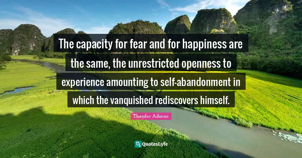 The capacity for fear and for happiness are the same, the unrestricted openness to experience amounting to self-abandonment in which the vanquished rediscovers himself.