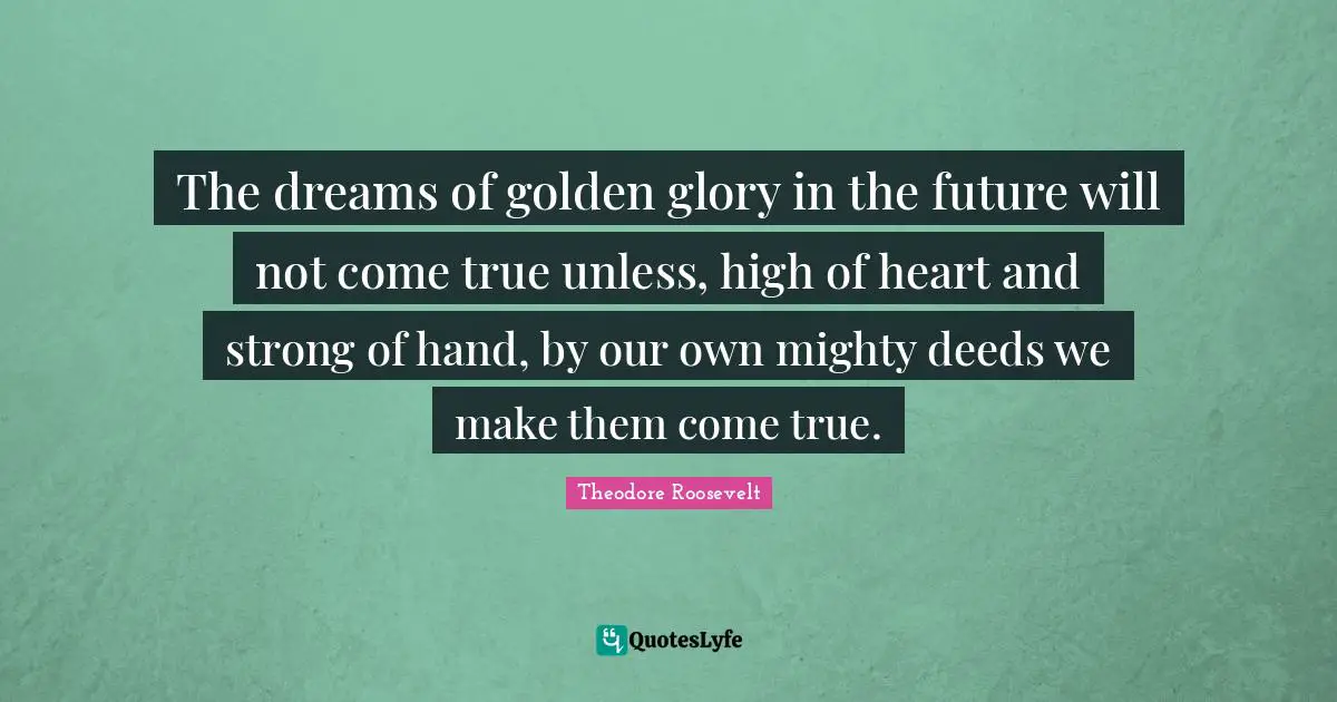 The dreams of golden glory in the future will not come true unless, high of heart and strong of hand, by our own mighty deeds we make them come true.