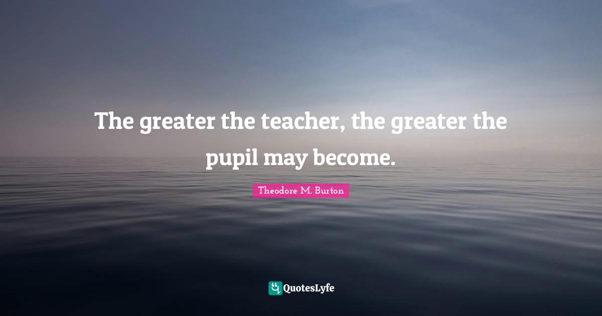 The greater the teacher, the greater the pupil may become.