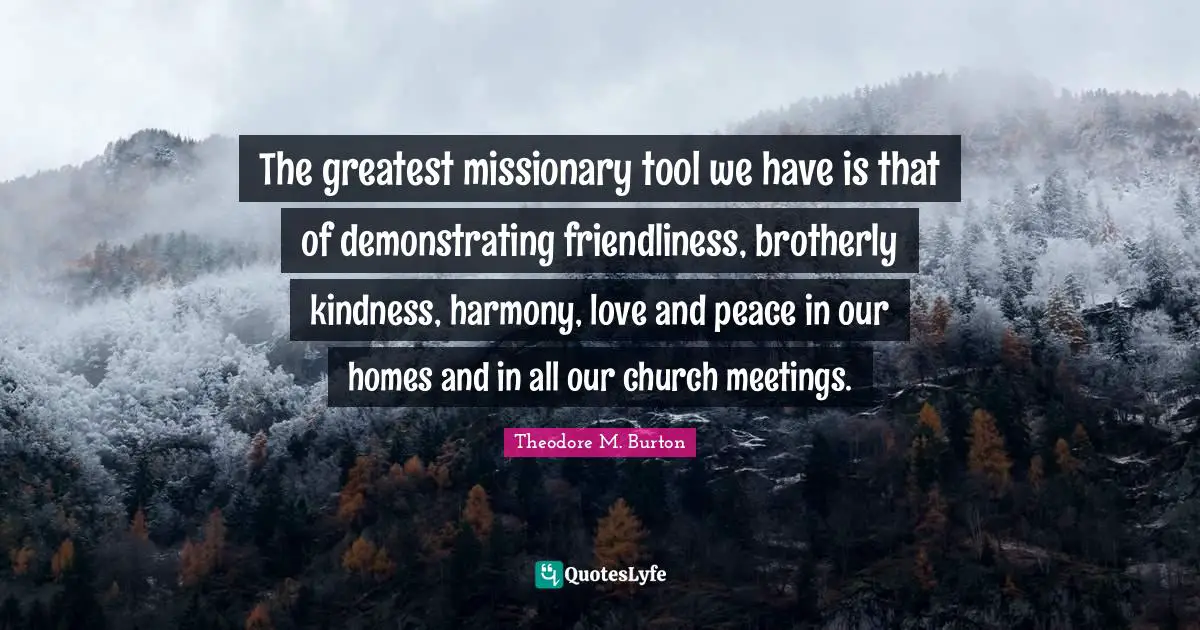 The greatest missionary tool we have is that of demonstrating friendliness, brotherly kindness, harmony, love and peace in our homes and in all our church meetings.