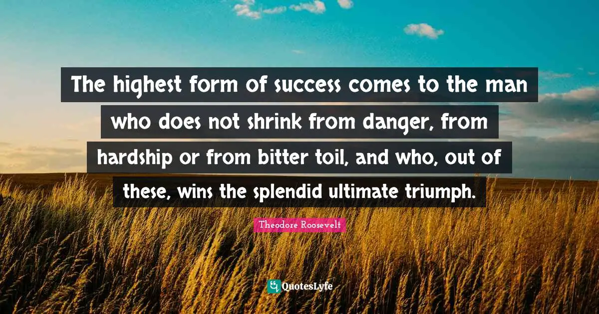 The highest form of success comes to the man who does not shrink from danger, from hardship or from bitter toil, and who, out of these, wins the splendid ultimate triumph.