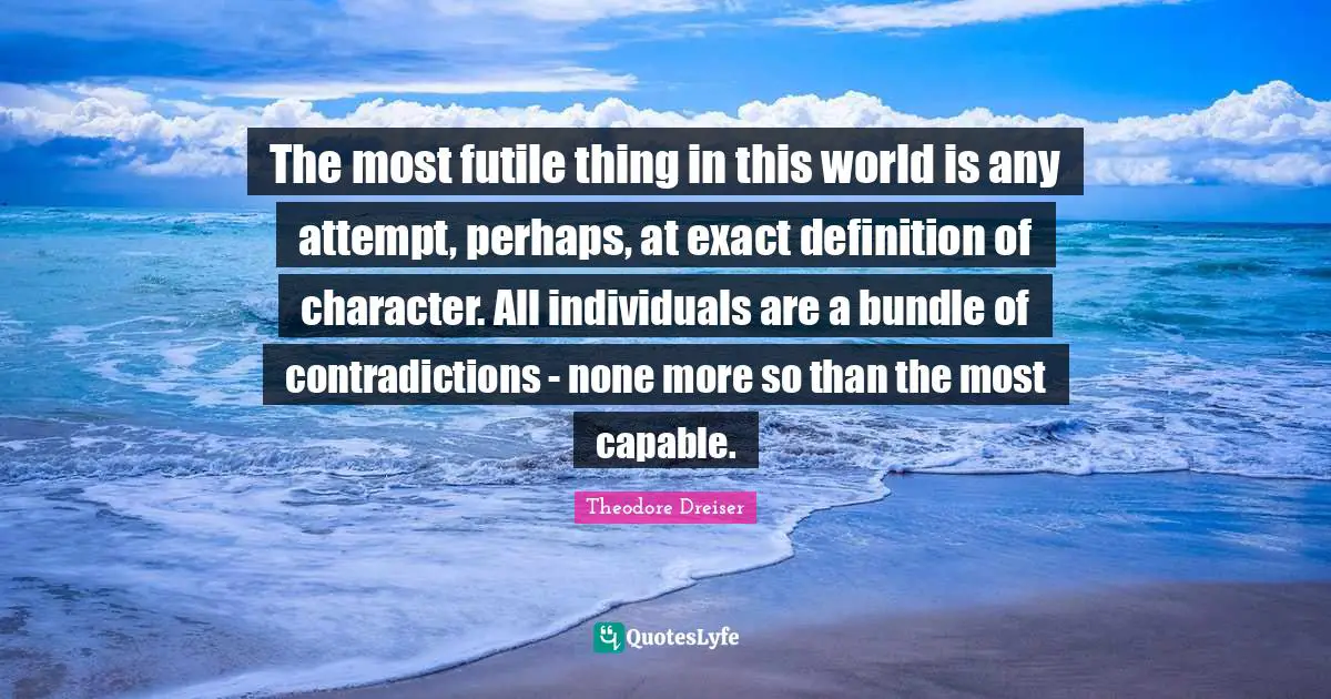 Theodore Dreiser Quotes: "The most futile thing in this world is any attempt, perhaps, at exact definition of character. All individuals are a bundle of contradictions - none more so than the most capable."