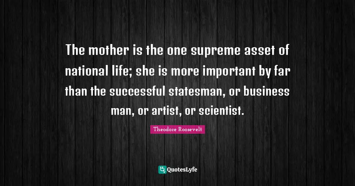 The mother is the one supreme asset of national life; she is more important by far than the successful statesman, or business man, or artist, or scientist.