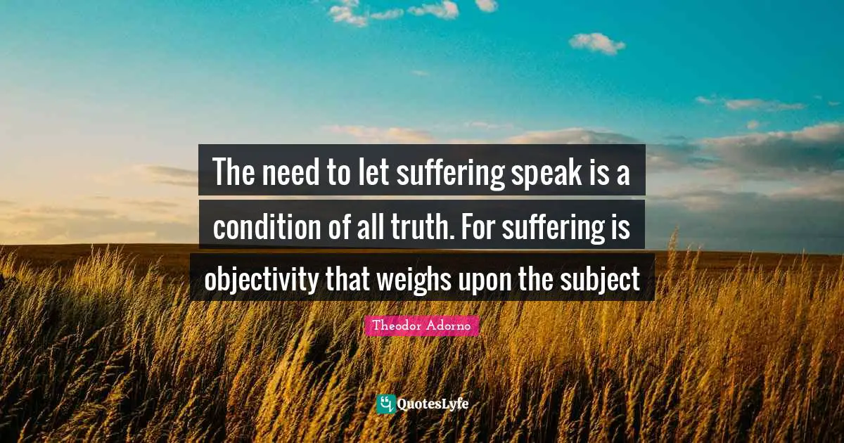 The need to let suffering speak is a condition of all truth. For suffering is objectivity that weighs upon the subject