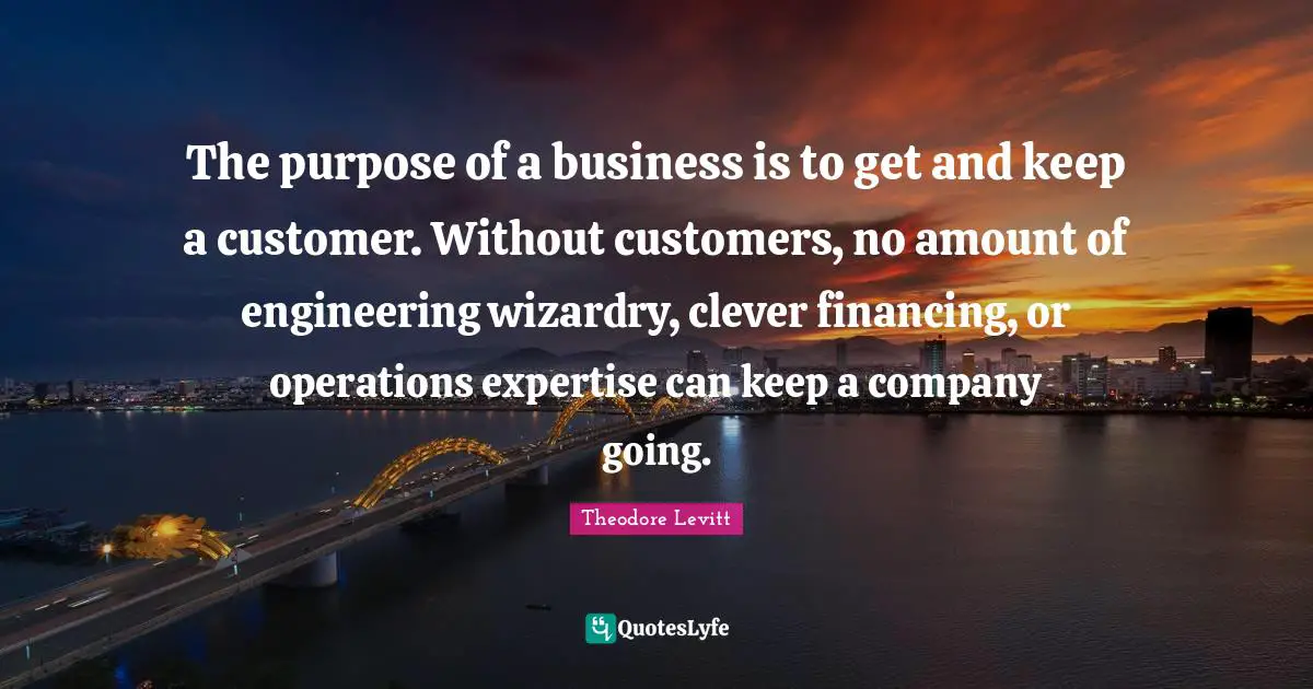 Amount Quotes: "The purpose of a business is to get and keep a customer. Without customers, no amount of engineering wizardry, clever financing, or operations expertise can keep a company going."