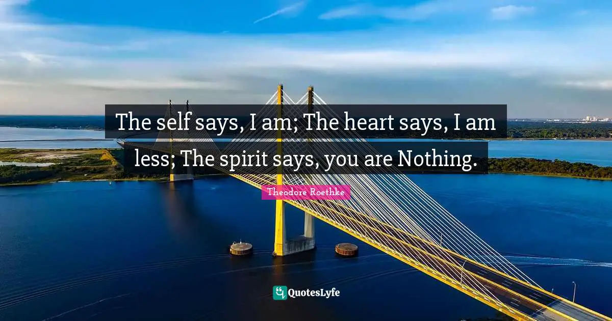 Theodore Roethke Quotes: "The self says, I am; The heart says, I am less; The spirit says, you are Nothing."