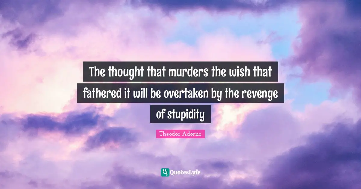 The thought that murders the wish that fathered it will be overtaken by the revenge of stupidity