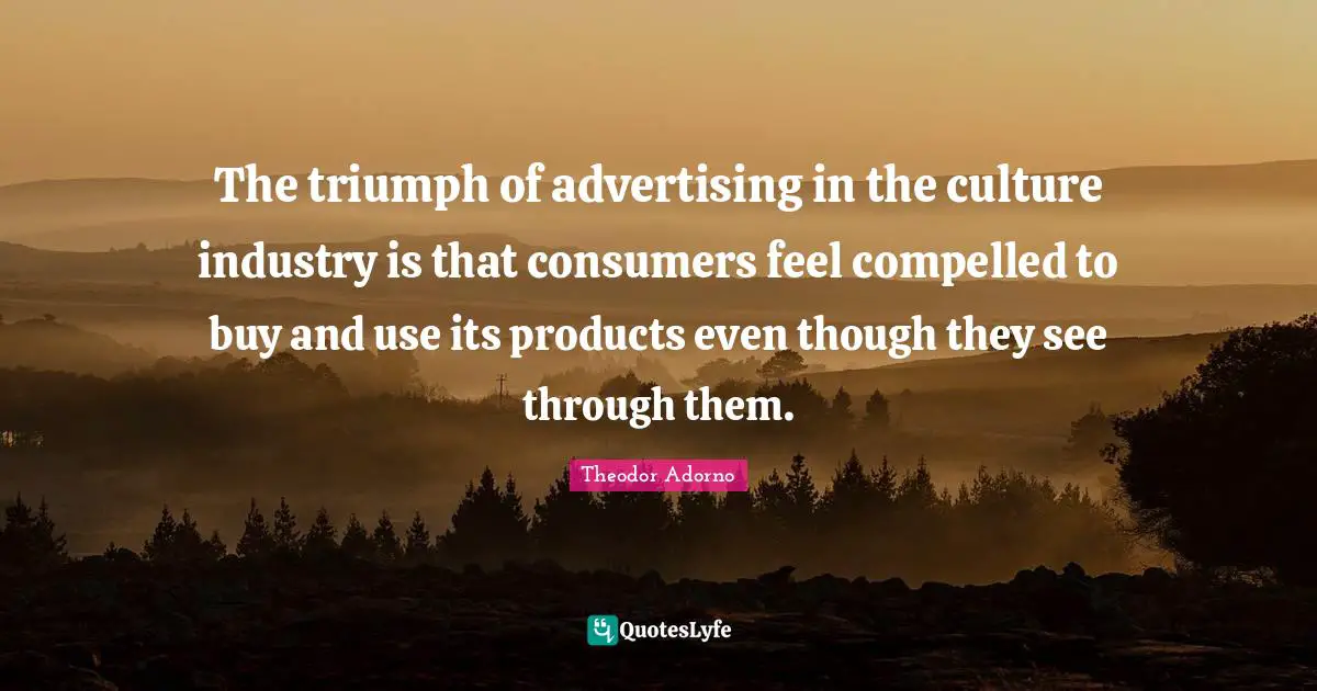 Theodor Adorno Quotes: "The triumph of advertising in the culture industry is that consumers feel compelled to buy and use its products even though they see through them."