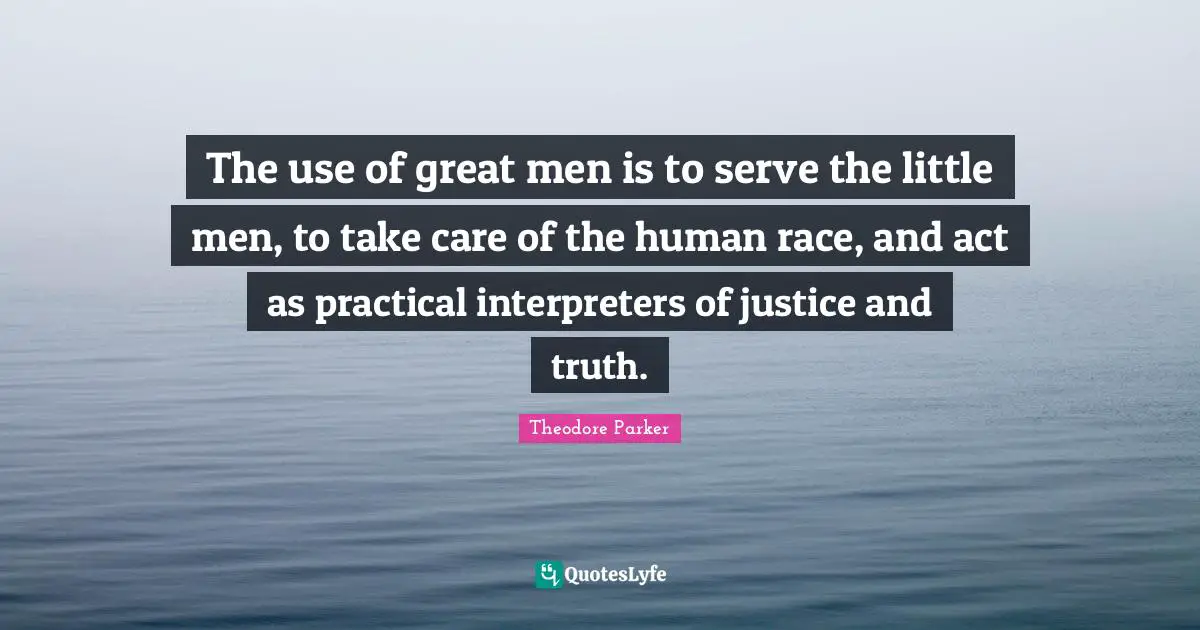 The use of great men is to serve the little men, to take care of the human race, and act as practical interpreters of justice and truth.