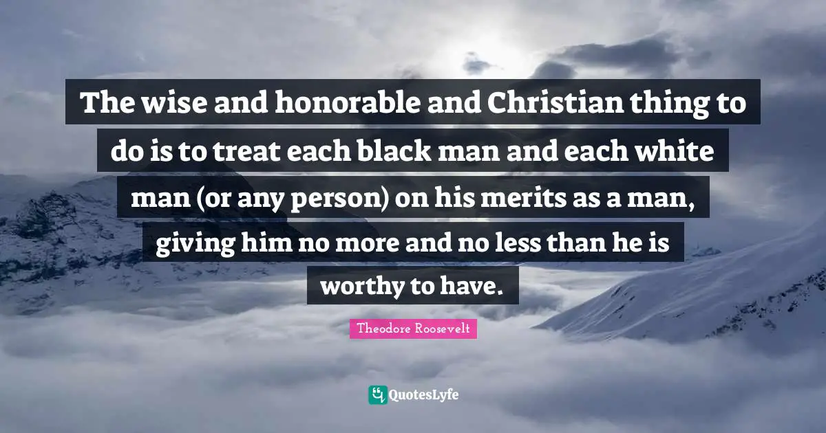 The wise and honorable and Christian thing to do is to treat each black man and each white man (or any person) on his merits as a man, giving him no more and no less than he is worthy to have.
