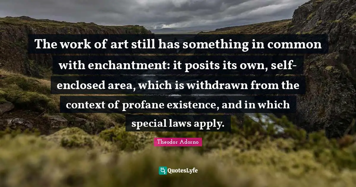 The work of art still has something in common with enchantment: it posits its own, self-enclosed area, which is withdrawn from the context of profane existence, and in which special laws apply.