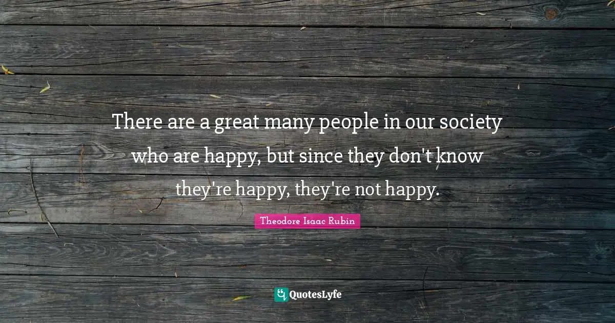 There are a great many people in our society who are happy, but since they don't know they're happy, they're not happy.