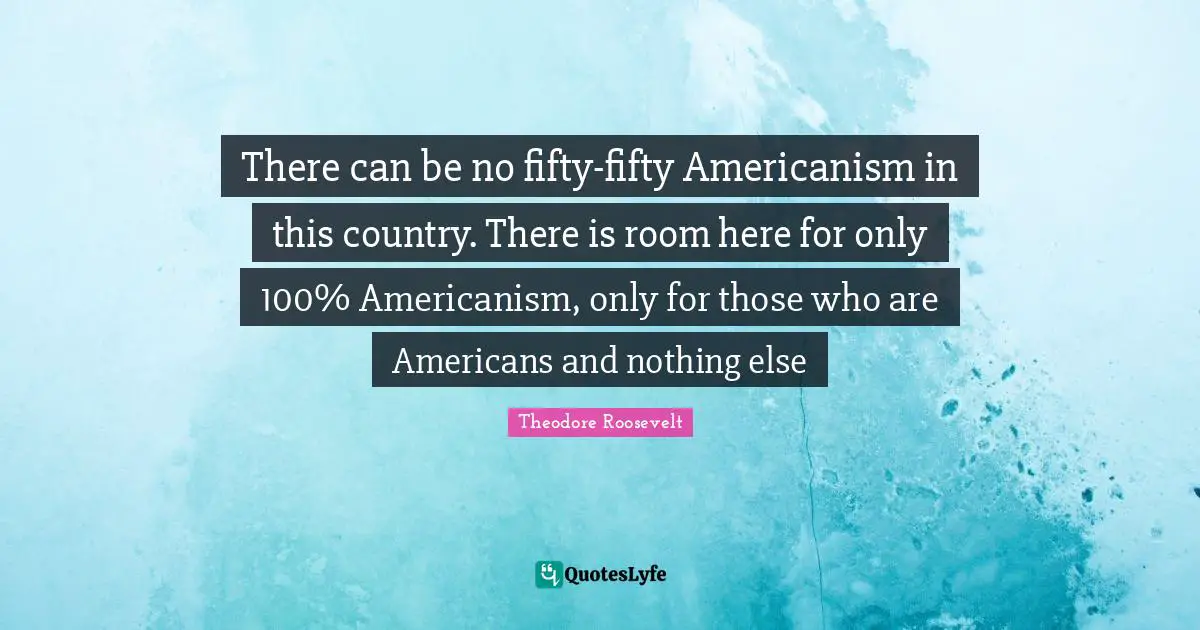 There can be no fifty-fifty Americanism in this country. There is room here for only 100% Americanism, only for those who are Americans and nothing else