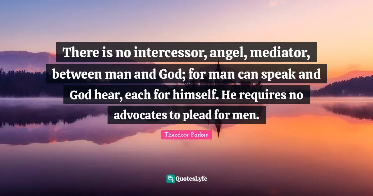 There is no intercessor, angel, mediator, between man and God; for man can speak and God hear, each for himself. He requires no advocates to plead for men.