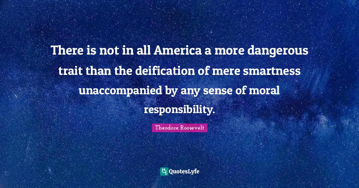 There is not in all America a more dangerous trait than the deification of mere smartness unaccompanied by any sense of moral responsibility.