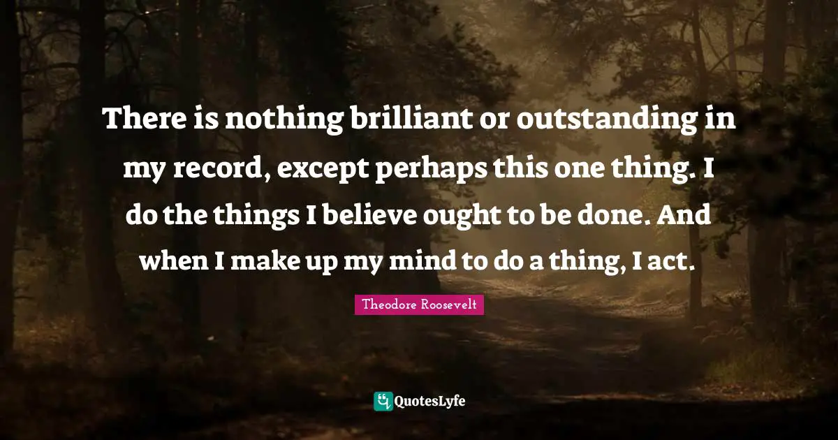 There is nothing brilliant or outstanding in my record, except perhaps this one thing. I do the things I believe ought to be done. And when I make up my mind to do a thing, I act.