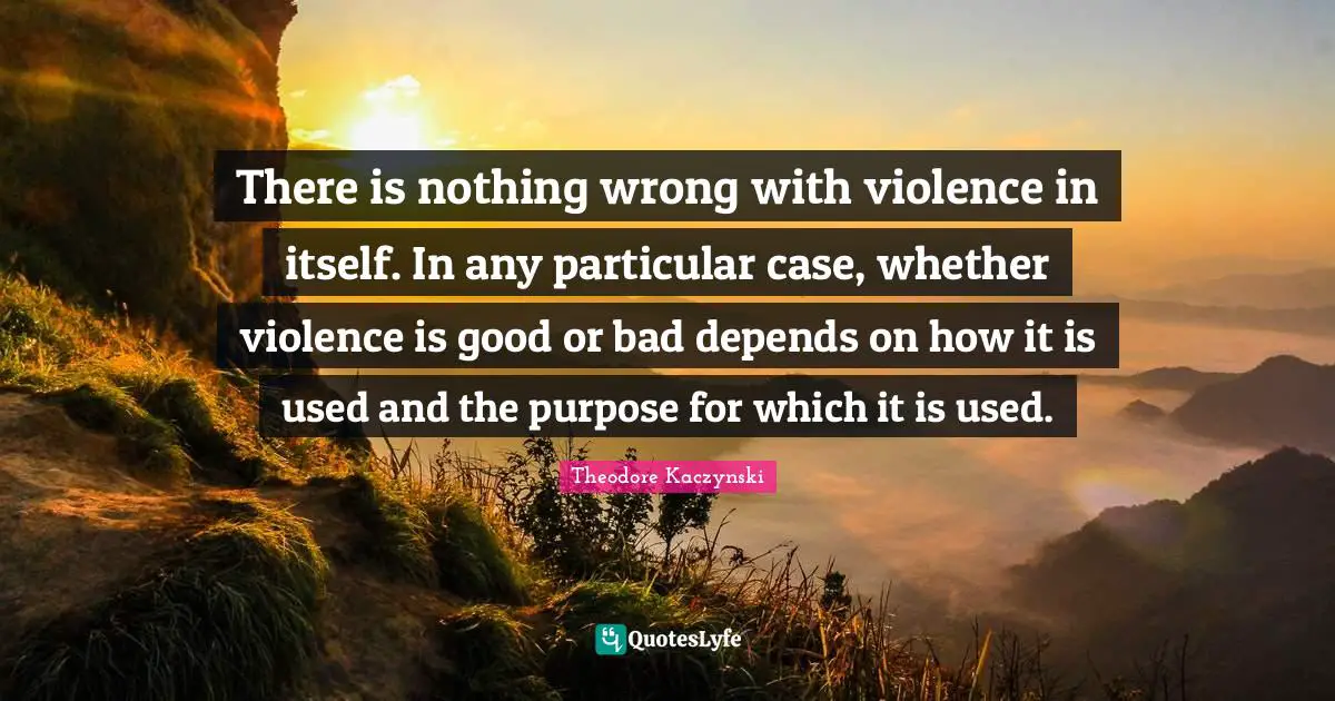 Theodore Kaczynski Quotes: There is nothing wrong with violence in itself. In any particular case, whether violence is good or bad depends on how it is used and the purpose for which it is used.
