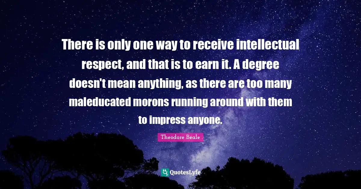 There is only one way to receive intellectual respect, and that is to earn it. A degree doesn't mean anything, as there are too many maleducated morons running around with them to impress anyone.