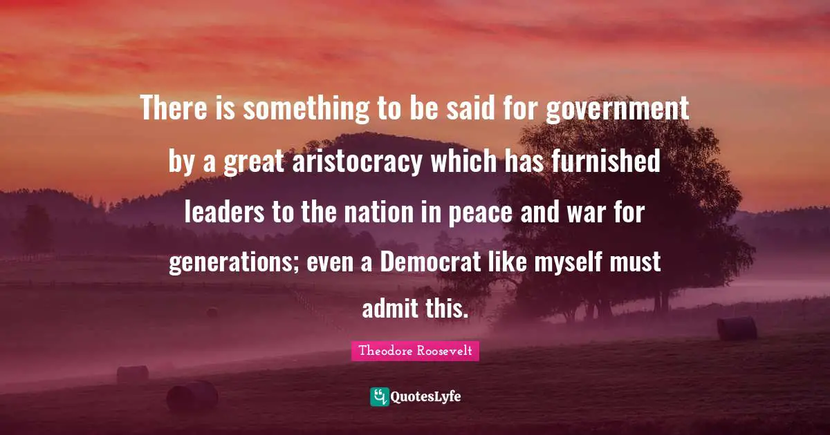 There is something to be said for government by a great aristocracy which has furnished leaders to the nation in peace and war for generations; even a Democrat like myself must admit this.