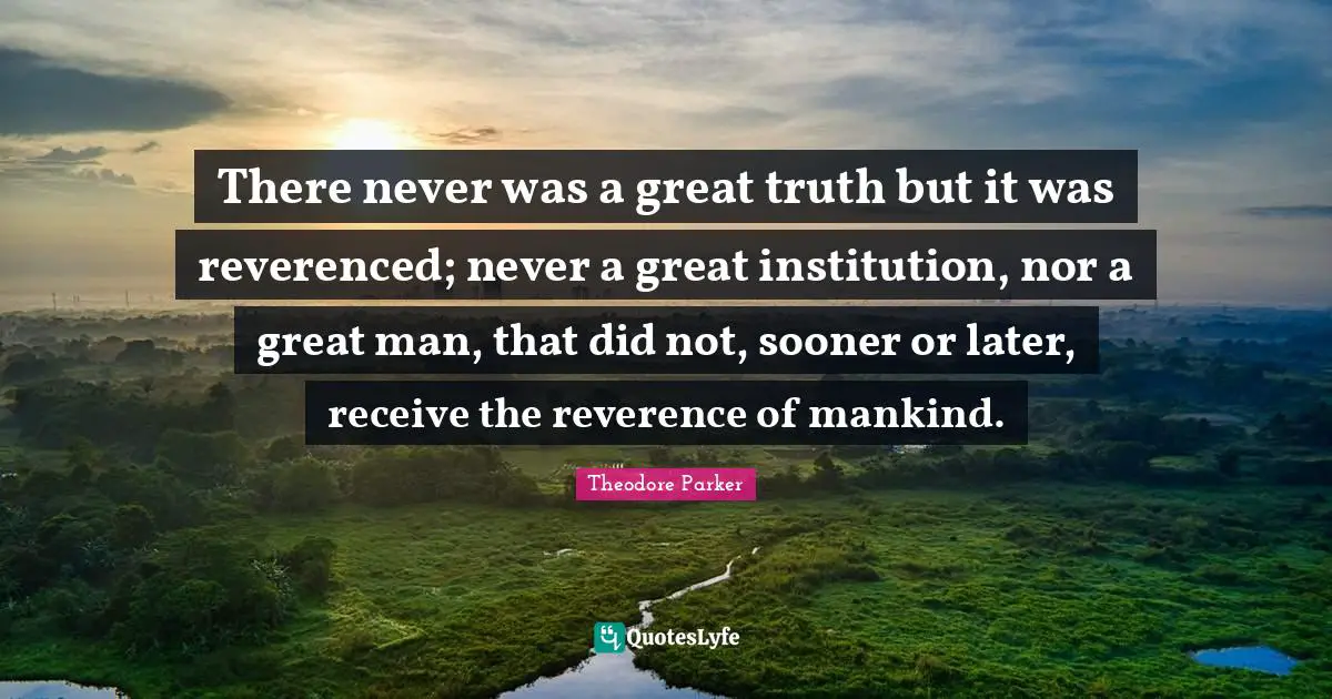 There never was a great truth but it was reverenced; never a great institution, nor a great man, that did not, sooner or later, receive the reverence of mankind.