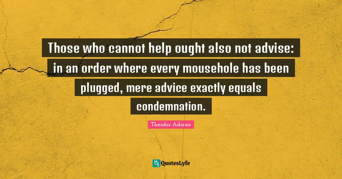 Those who cannot help ought also not advise: in an order where every mousehole has been plugged, mere advice exactly equals condemnation.
