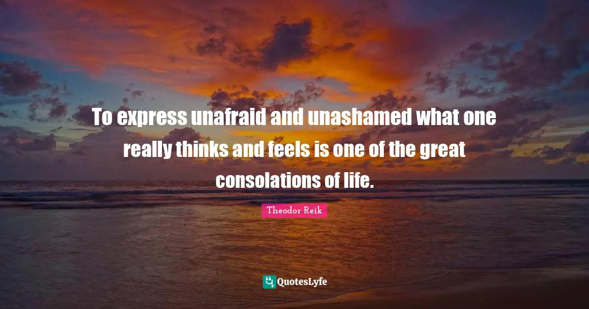 To express unafraid and unashamed what one really thinks and feels is one of the great consolations of life.