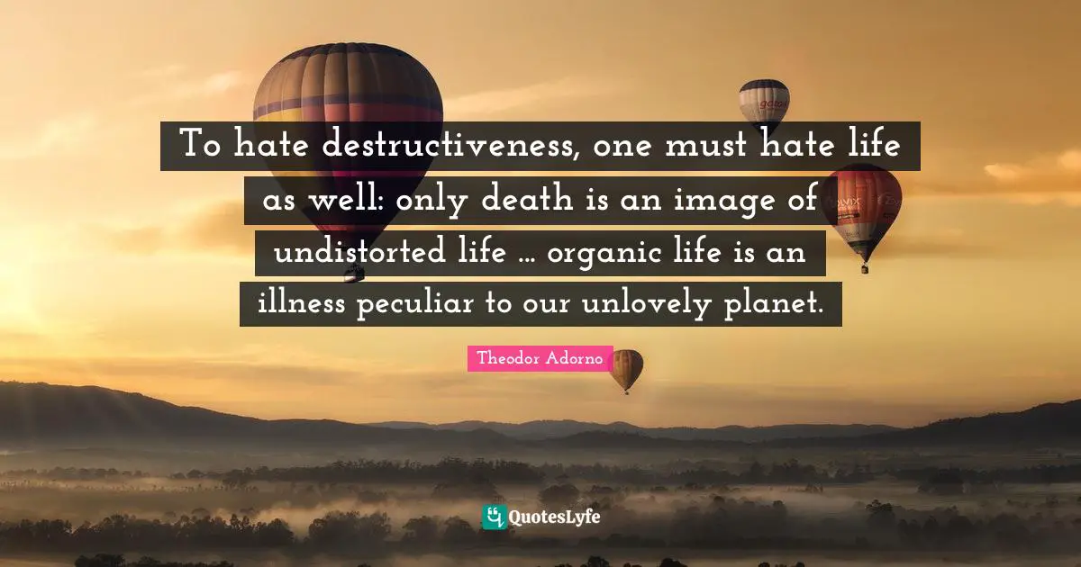To hate destructiveness, one must hate life as well: only death is an image of undistorted life ... organic life is an illness peculiar to our unlovely planet.