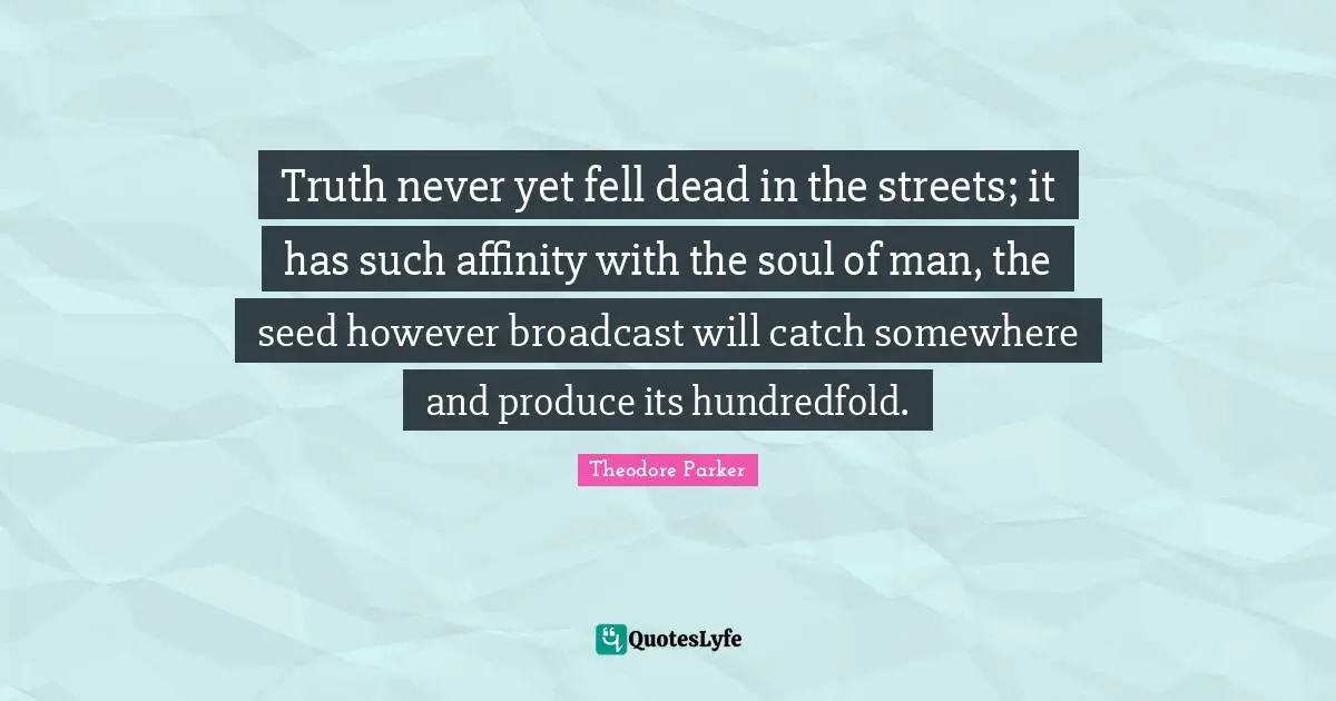 Truth never yet fell dead in the streets; it has such affinity with the soul of man, the seed however broadcast will catch somewhere and produce its hundredfold.
