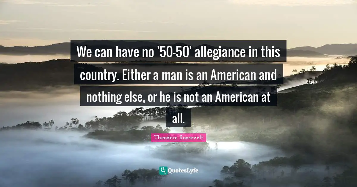 Theodore Roosevelt Quotes: "We can have no '50-50' allegiance in this country. Either a man is an American and nothing else, or he is not an American at all."