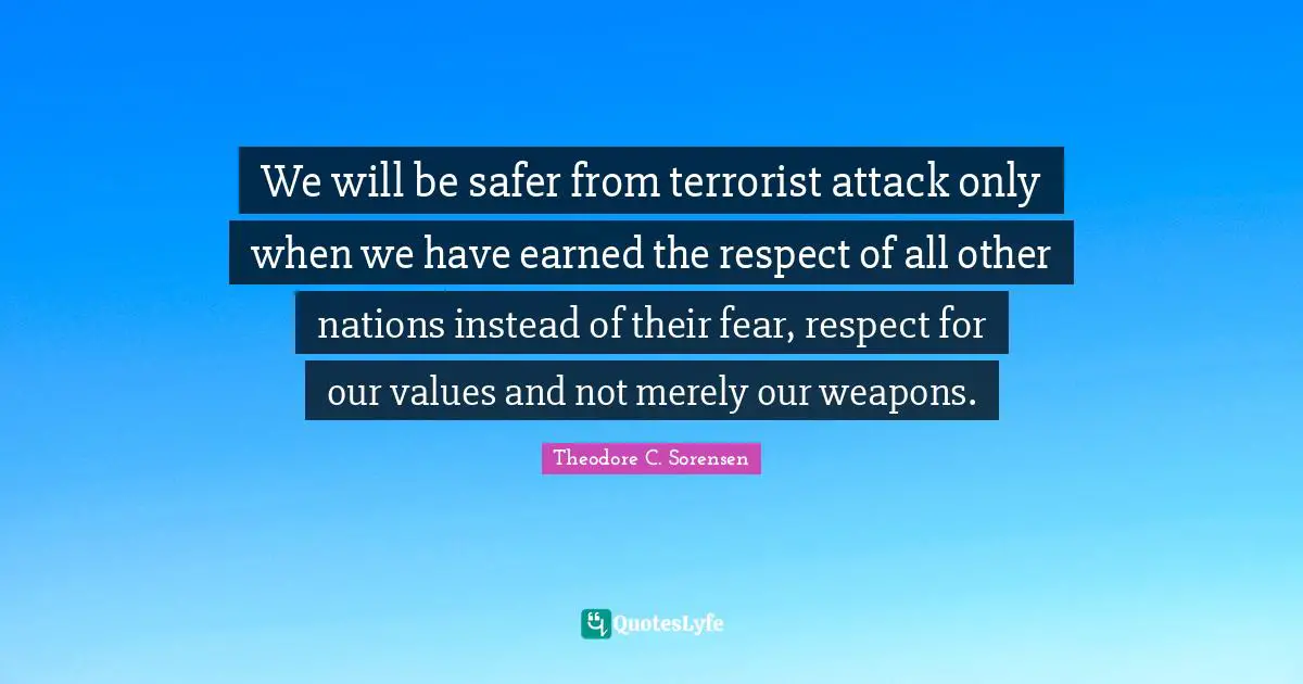 Theodore C. Sorensen Quotes: "We will be safer from terrorist attack only when we have earned the respect of all other nations instead of their fear, respect for our values and not merely our weapons."