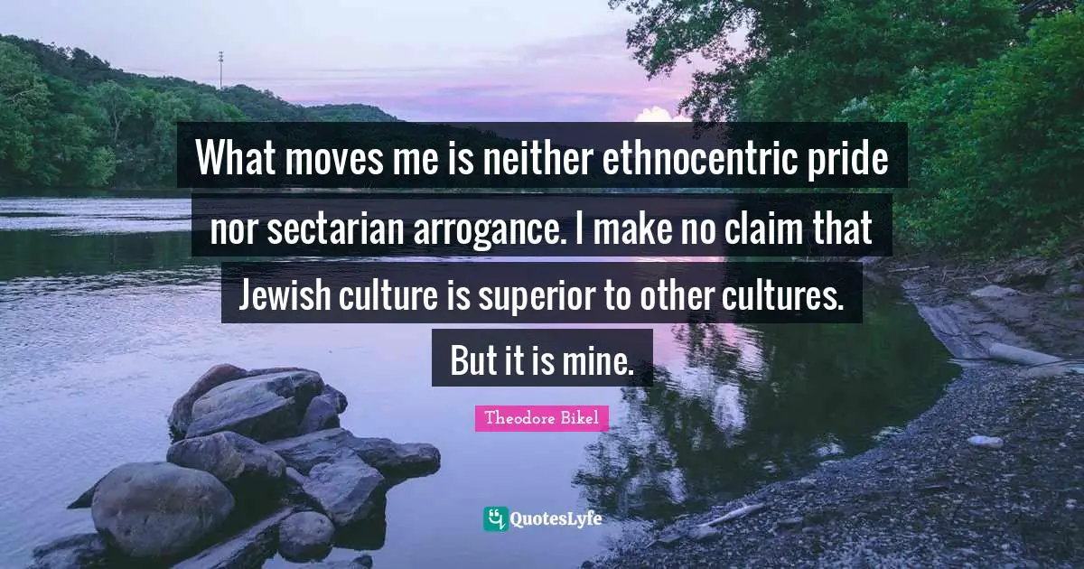 What moves me is neither ethnocentric pride nor sectarian arrogance. I make no claim that Jewish culture is superior to other cultures. But it is mine.