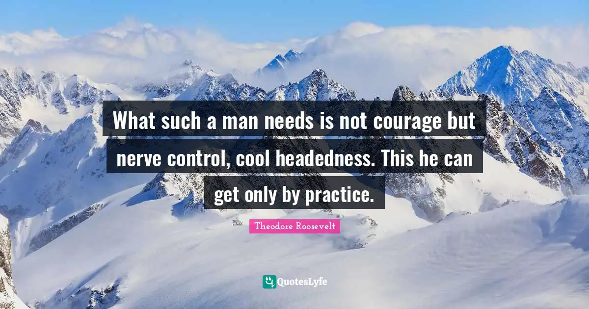 What such a man needs is not courage but nerve control, cool headedness. This he can get only by practice.