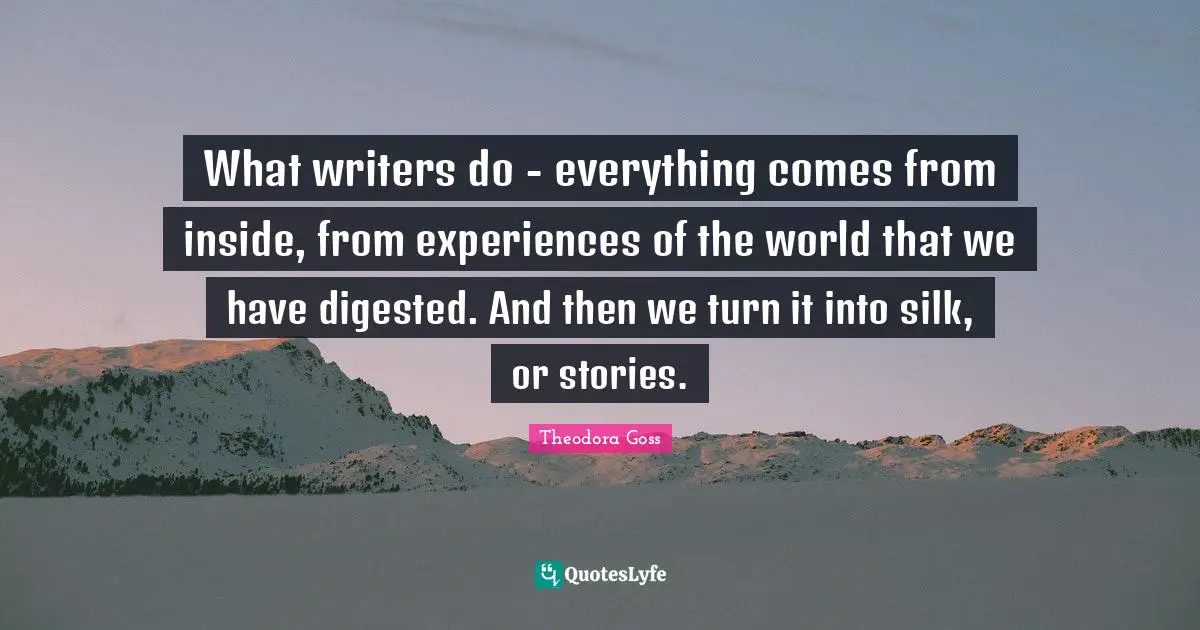 What writers do - everything comes from inside, from experiences of the world that we have digested. And then we turn it into silk, or stories.