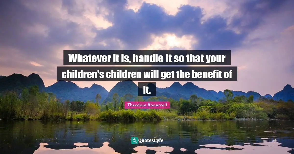 Whatever it is, handle it so that your children's children will get the benefit of it.