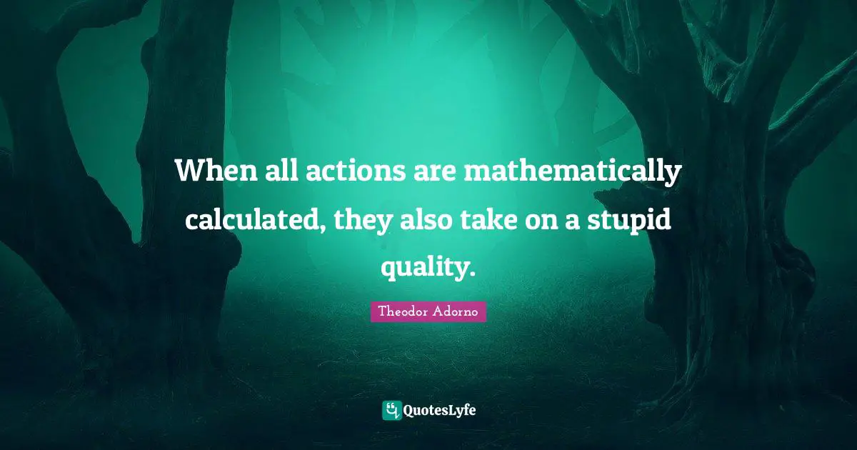 Theodor Adorno Quotes: "When all actions are mathematically calculated, they also take on a stupid quality."