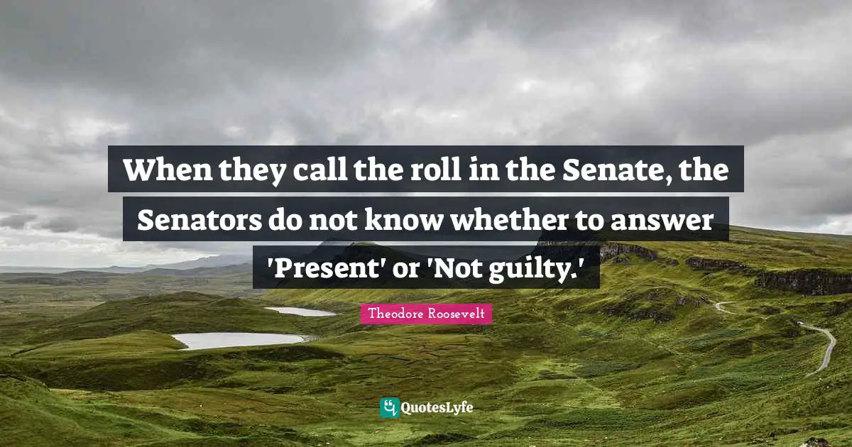Theodore Roosevelt Quotes: When they call the roll in the Senate, the Senators do not know whether to answer 'Present' or 'Not guilty.'