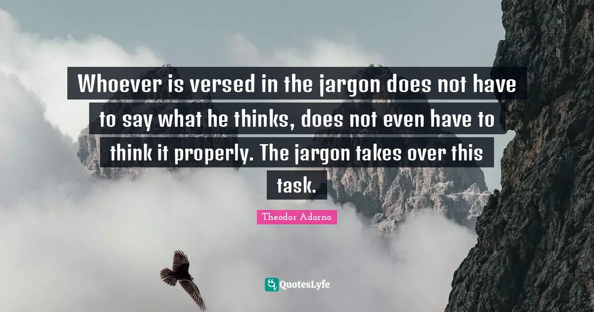 Whoever is versed in the jargon does not have to say what he thinks, does not even have to think it properly. The jargon takes over this task.