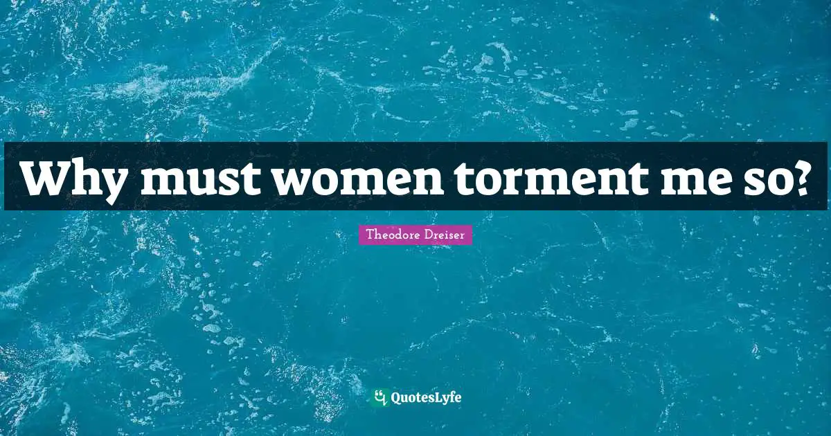 Theodore Dreiser Quotes: "Why must women torment me so?"