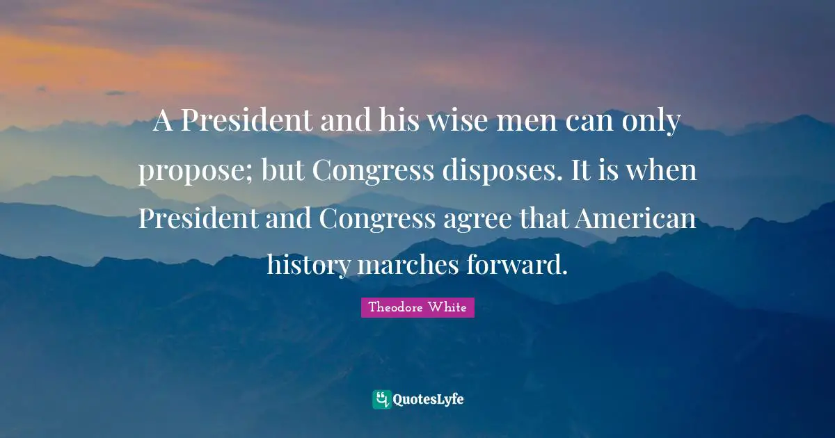 A President and his wise men can only propose; but Congress disposes. It is when President and Congress agree that American history marches forward.