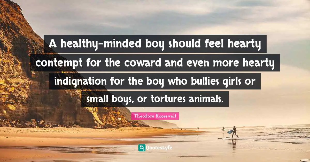 A healthy-minded boy should feel hearty contempt for the coward and even more hearty indignation for the boy who bullies girls or small boys, or tortures animals.