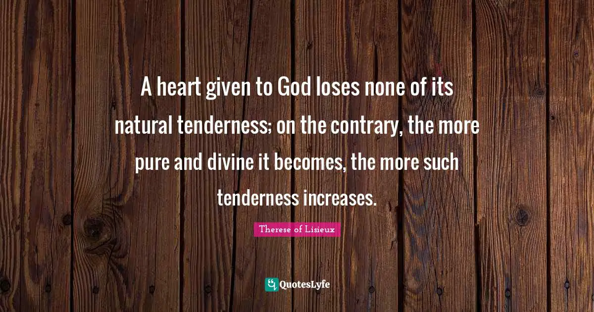 A heart given to God loses none of its natural tenderness; on the contrary, the more pure and divine it becomes, the more such tenderness increases.