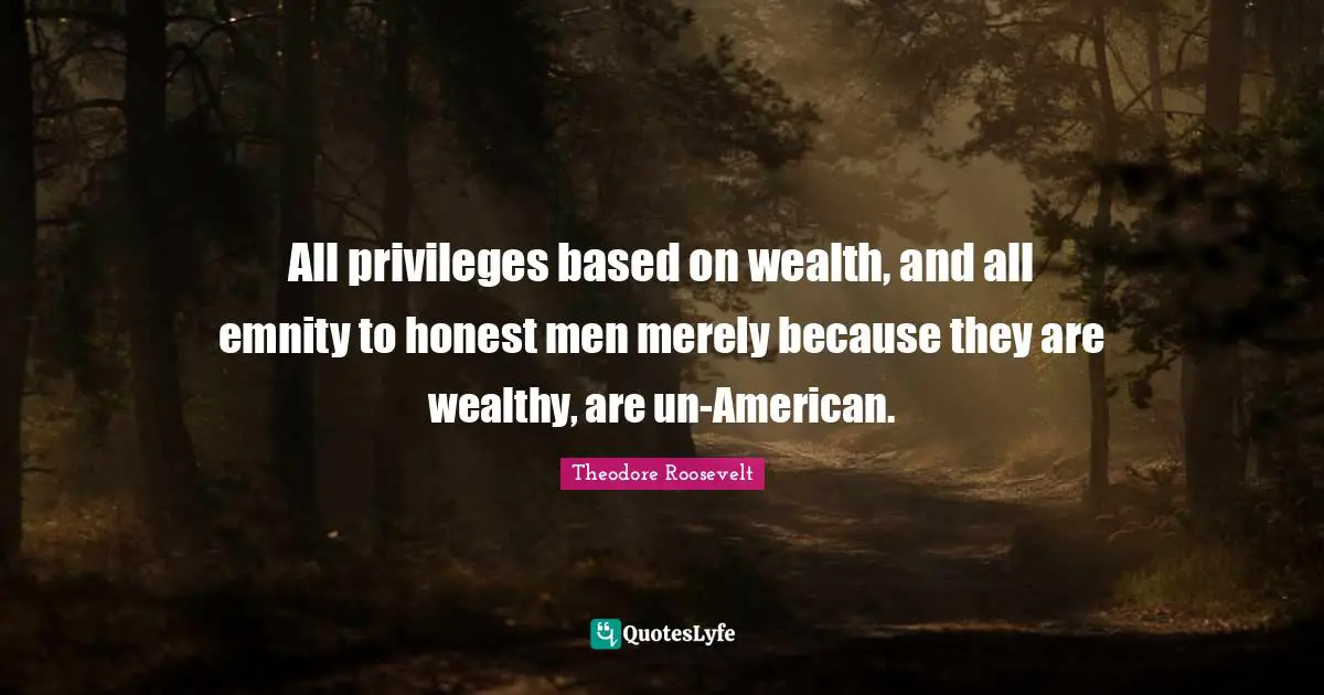 All privileges based on wealth, and all emnity to honest men merely because they are wealthy, are un-American.