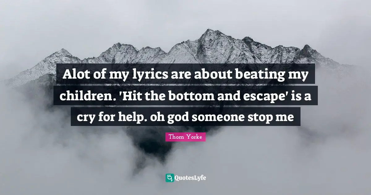 Alot of my lyrics are about beating my children. 'Hit the bottom and escape' is a cry for help. oh god someone stop me